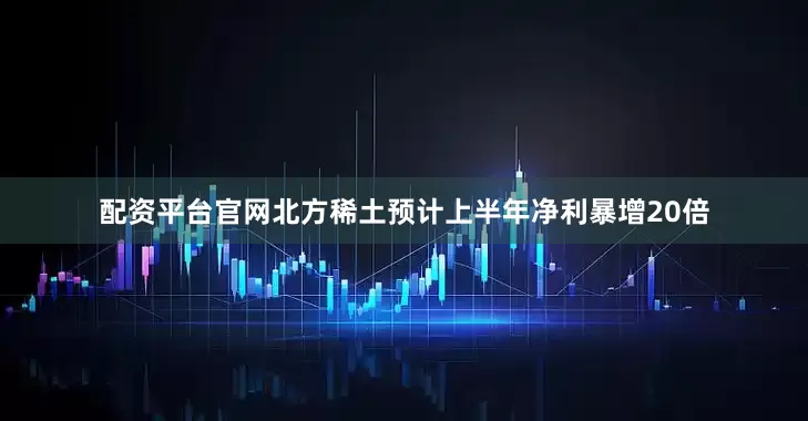 配资平台官网北方稀土预计上半年净利暴增20倍