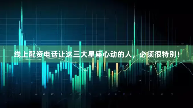 线上配资电话让这三大星座心动的人，必须很特别！