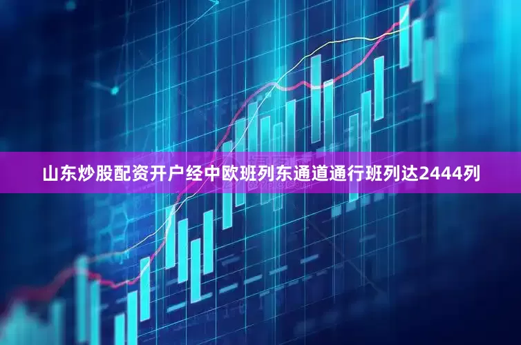 山东炒股配资开户经中欧班列东通道通行班列达2444列
